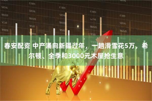 春安配资 中产涌向新疆过年，一趟滑雪花5万，希尔顿、全季和3000元木屋抢生意