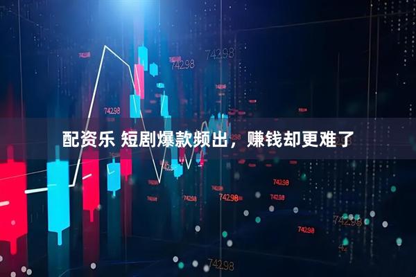 配资乐 短剧爆款频出，赚钱却更难了