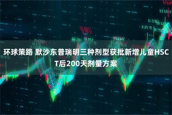 环球策路 默沙东普瑞明三种剂型获批新增儿童HSCT后200天剂量方案