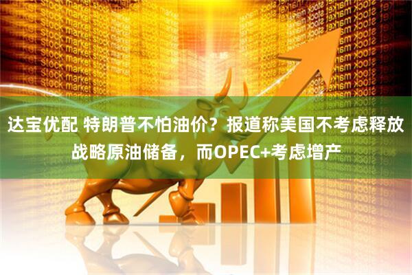 达宝优配 特朗普不怕油价？报道称美国不考虑释放战略原油储备，而OPEC+考虑增产