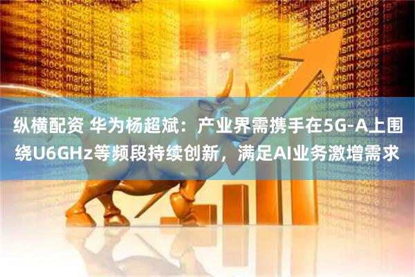 纵横配资 华为杨超斌：产业界需携手在5G-A上围绕U6GHz等频段持续创新，满足AI业务激增需求