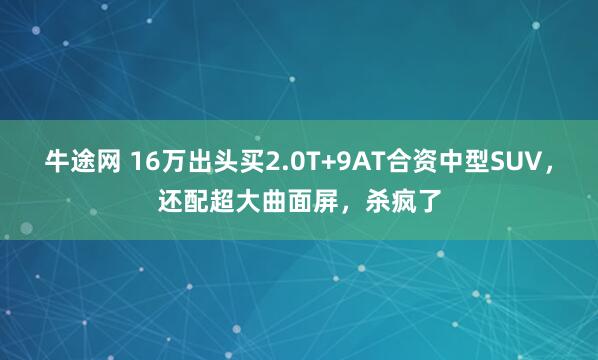 牛途网 16万出头买2.0T+9AT合资中型SUV，还配超大曲面屏，杀疯了