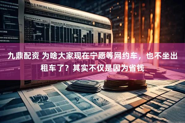 九鼎配资 为啥大家现在宁愿等网约车，也不坐出租车了？其实不仅是因为省钱