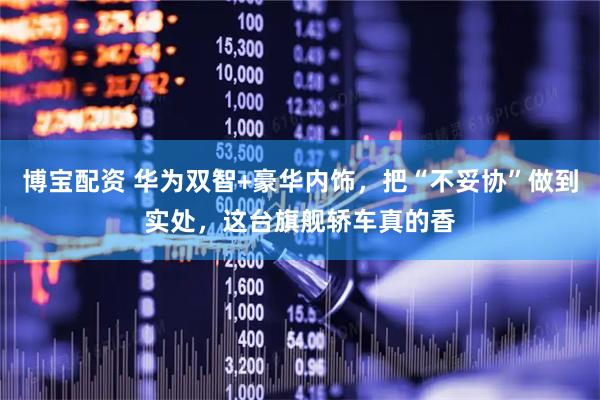 博宝配资 华为双智+豪华内饰，把“不妥协”做到实处，这台旗舰轿车真的香
