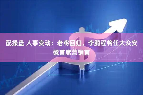 配操盘 人事变动：老将回归，李鹏程将任大众安徽首席营销官