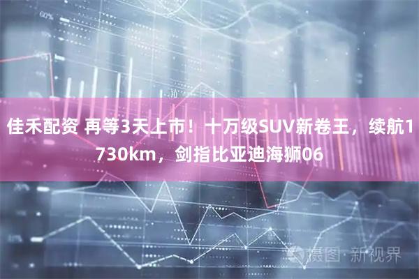 佳禾配资 再等3天上市！十万级SUV新卷王，续航1730km，剑指比亚迪海狮06