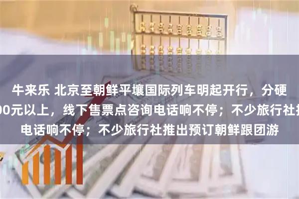 牛来乐 北京至朝鲜平壤国际列车明起开行，分硬卧软卧，票价在1000元以上，线下售票点咨询电话响不停；不少旅行社推出预订朝鲜跟团游