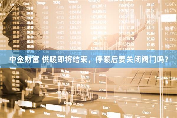 中金财富 供暖即将结束，停暖后要关闭阀门吗？