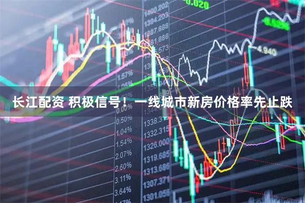 长江配资 积极信号！一线城市新房价格率先止跌