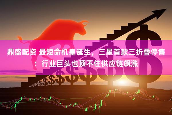 鼎盛配资 最短命机皇诞生,三星首款三折叠停售:行业巨头也顶不住供应链飙涨
