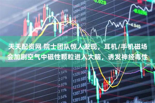天天配资网 院士团队惊人发现，耳机/手机磁场会加剧空气中磁性颗粒进入大脑，诱发神经毒性