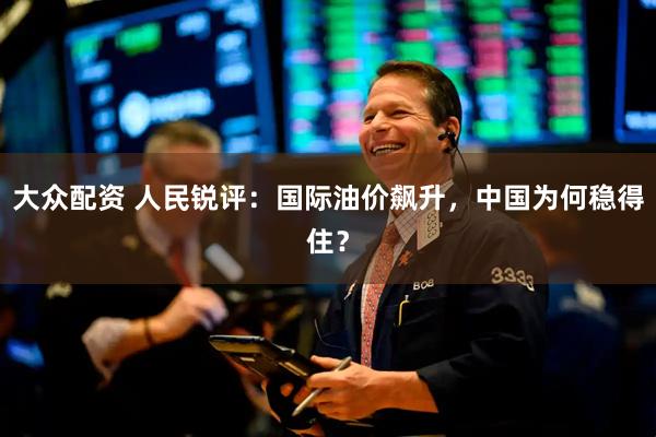 大众配资 人民锐评:国际油价飙升,中国为何稳得住?