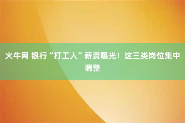 火牛网 银行“打工人”薪资曝光！这三类岗位集中调整