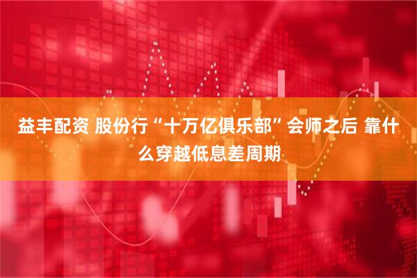 益丰配资 股份行“十万亿俱乐部”会师之后 靠什么穿越低息差周期