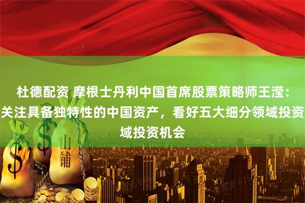 杜德配资 摩根士丹利中国首席股票策略师王滢：重点关注具备独特性的中国资产，看好五大细分领域投资机会