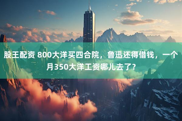 股王配资 800大洋买四合院,鲁迅还得借钱,一个月350大洋工资哪儿去了?