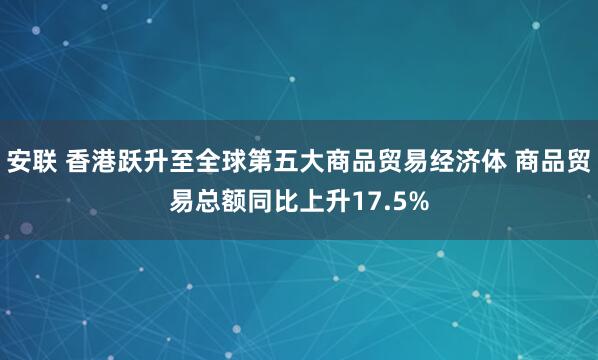安联 香港跃升至全球第五大商品贸易经济体 商品贸易总额同比上升17.5%