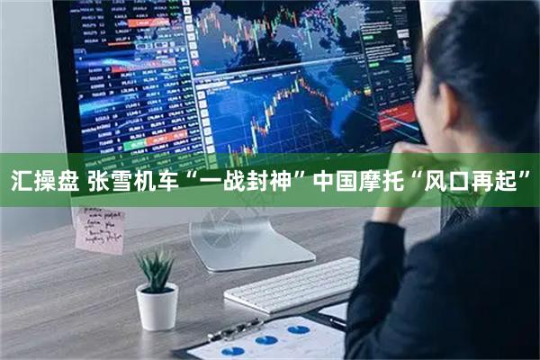 汇操盘 张雪机车“一战封神”中国摩托“风口再起”