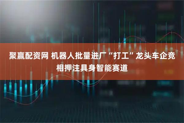 聚赢配资网 机器人批量进厂“打工”龙头车企竞相押注具身智能赛道