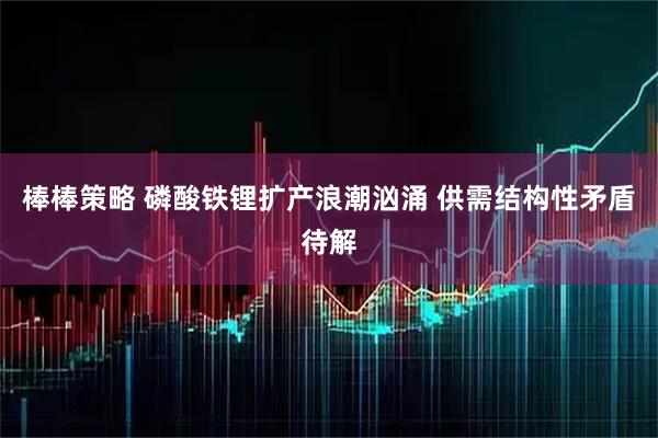 棒棒策略 磷酸铁锂扩产浪潮汹涌 供需结构性矛盾待解