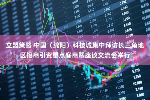 立盟策略 中国(绵阳)科技城集中拜访长三角地区招商引资重点客商暨座谈交流会举行