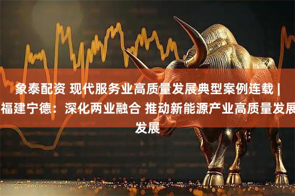 象泰配资 现代服务业高质量发展典型案例连载 | 福建宁德:深化两业融合 推动新能源产业高质量发展
