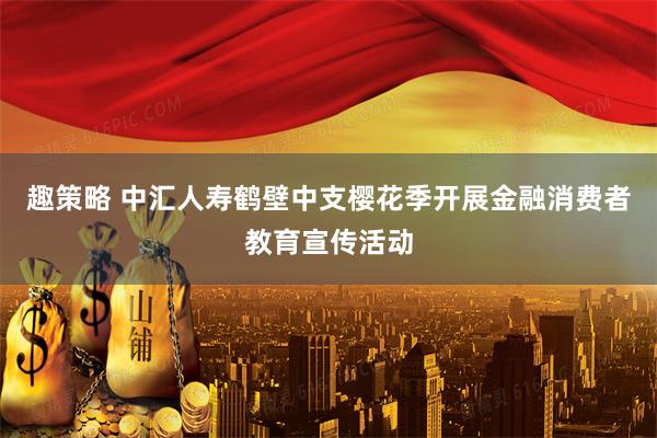 趣策略 中汇人寿鹤壁中支樱花季开展金融消费者教育宣传活动