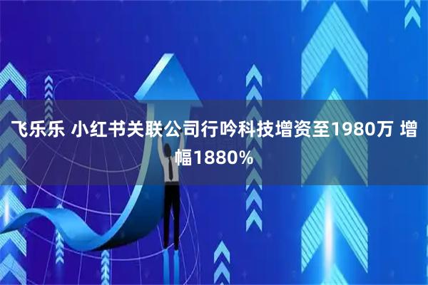 飞乐乐 小红书关联公司行吟科技增资至1980万 增幅1880%