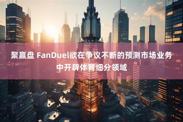 聚赢盘 FanDuel欲在争议不断的预测市场业务中开辟体育细分领域