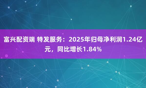 富兴配资端 特发服务：2025年归母净利润1.24亿元，同比增长1.84%