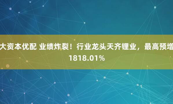 大资本优配 业绩炸裂！行业龙头天齐锂业，最高预增1818.01%