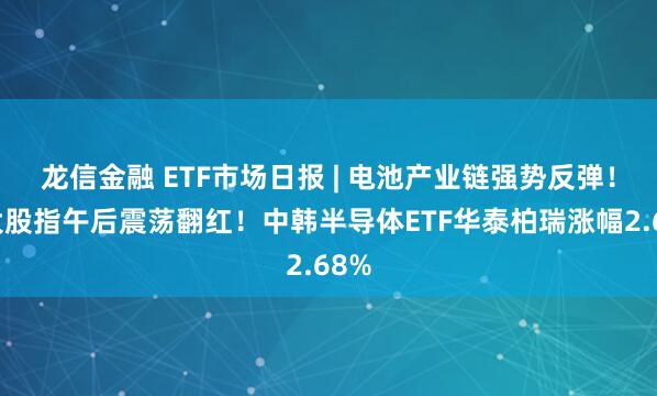 龙信金融 ETF市场日报 | 电池产业链强势反弹！三大股指午后震荡翻红！中韩半导体ETF华泰柏瑞涨幅2.68%