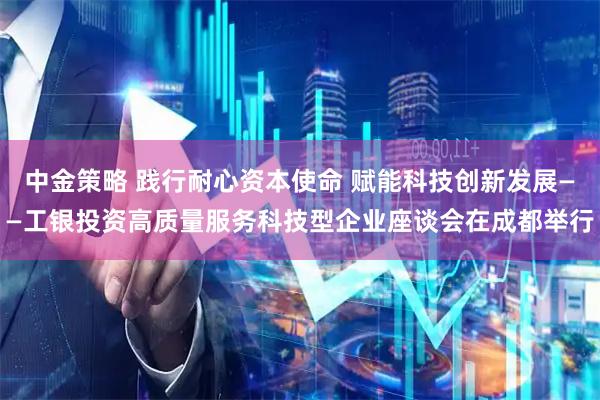 中金策略 践行耐心资本使命 赋能科技创新发展——工银投资高质量服务科技型企业座谈会在成都举行