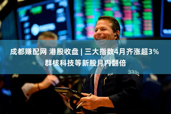 成都赚配网 港股收盘 | 三大指数4月齐涨超3% 群核科技等新股月内翻倍