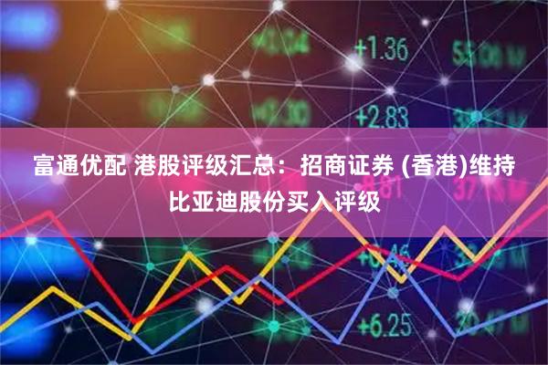 富通优配 港股评级汇总：招商证券 (香港)维持比亚迪股份买入评级