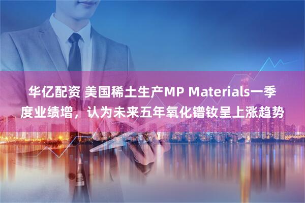 华亿配资 美国稀土生产MP Materials一季度业绩增，认为未来五年氧化镨钕呈上涨趋势