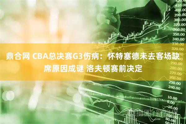 鼎合网 CBA总决赛G3伤病：怀特塞德未去客场缺席原因成谜 洛夫顿赛前决定