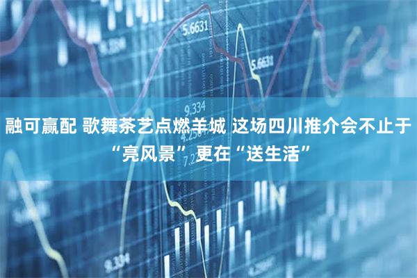 融可赢配 歌舞茶艺点燃羊城 这场四川推介会不止于“亮风景” 更在“送生活”