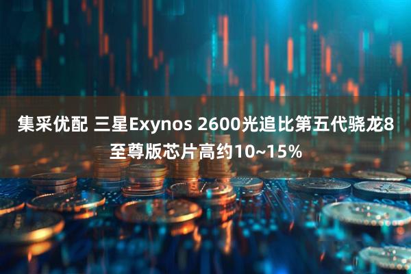 集采优配 三星Exynos 2600光追比第五代骁龙8至尊版芯片高约10~15%