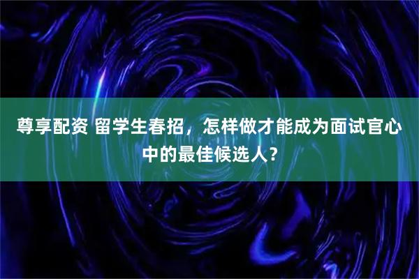 尊享配资 留学生春招，怎样做才能成为面试官心中的最佳候选人？