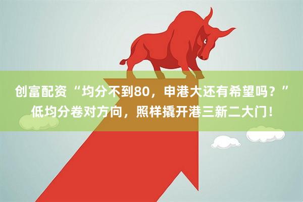 创富配资 “均分不到80，申港大还有希望吗？”低均分卷对方向，照样撬开港三新二大门！
