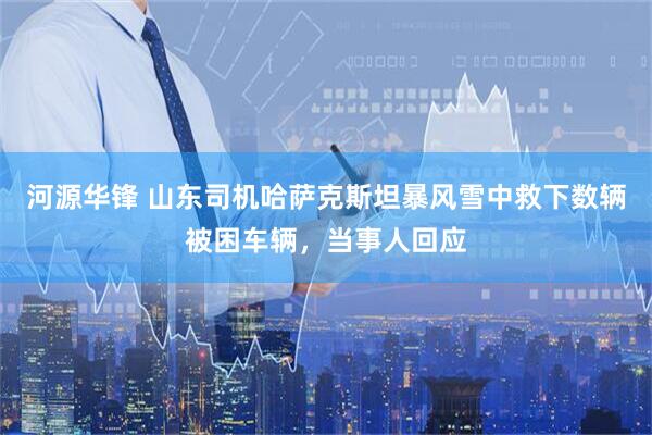 河源华锋 山东司机哈萨克斯坦暴风雪中救下数辆被困车辆，当事人回应