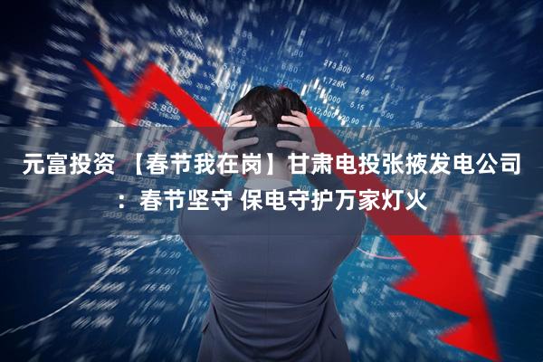 元富投资 【春节我在岗】甘肃电投张掖发电公司：春节坚守 保电守护万家灯火