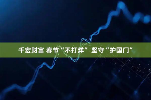 千宏财富 春节“不打烊” 坚守“护国门”