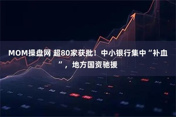 MOM操盘网 超80家获批！中小银行集中“补血”，地方国资驰援