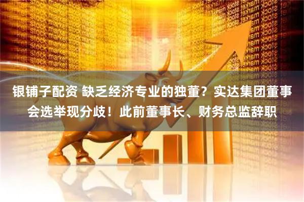 银铺子配资 缺乏经济专业的独董？实达集团董事会选举现分歧！此前董事长、财务总监辞职