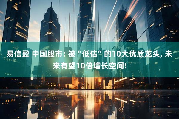 易信盈 中国股市: 被“低估”的10大优质龙头, 未来有望10倍增长空间!