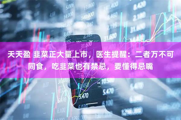 天天盈 韭菜正大量上市，医生提醒：二者万不可同食，吃韭菜也有禁忌，要懂得忌嘴