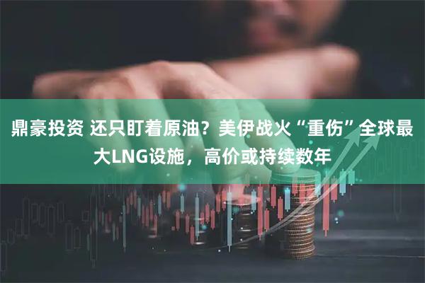 鼎豪投资 还只盯着原油?美伊战火“重伤”全球最大LNG设施,高价或持续数年