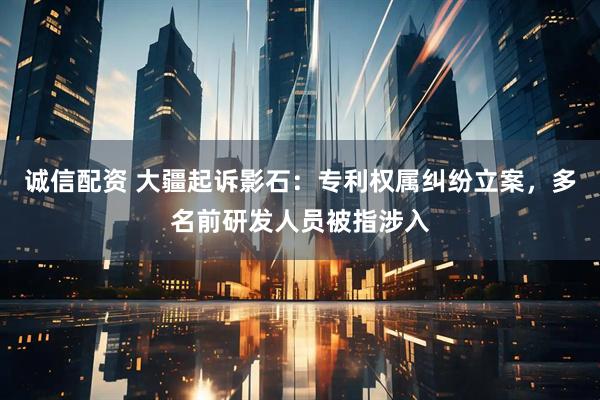 诚信配资 大疆起诉影石：专利权属纠纷立案，多名前研发人员被指涉入